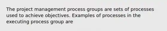 The project management process groups are sets of processes used to achieve objectives. Examples of processes in the executing process group are