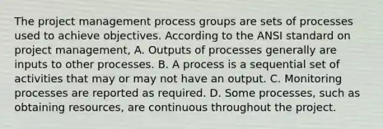 The project management process groups are sets of processes used to achieve objectives. According to the ANSI standard on project management, A. Outputs of processes generally are inputs to other processes. B. A process is a sequential set of activities that may or may not have an output. C. Monitoring processes are reported as required. D. Some processes, such as obtaining resources, are continuous throughout the project.