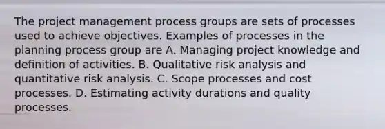 The project management process groups are sets of processes used to achieve objectives. Examples of processes in the planning process group are A. Managing project knowledge and definition of activities. B. Qualitative risk analysis and quantitative risk analysis. C. Scope processes and cost processes. D. Estimating activity durations and quality processes.