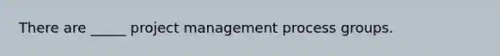 There are _____ project management process groups.