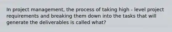 In project management, the process of taking high - level project requirements and breaking them down into the tasks that will generate the deliverables is called what?