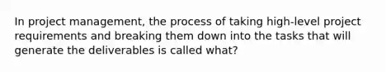 In project management, the process of taking high-level project requirements and breaking them down into the tasks that will generate the deliverables is called what?