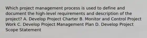 Which project management process is used to define and document the high-level requirements and description of the project? A. Develop Project Charter B. Monitor and Control Project Work C. Develop Project Management Plan D. Develop Project Scope Statement