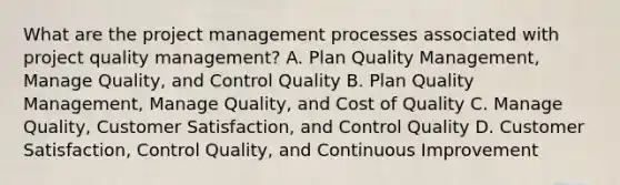 What are the project management processes associated with project quality management? A. Plan Quality Management, Manage Quality, and Control Quality B. Plan Quality Management, Manage Quality, and Cost of Quality C. Manage Quality, Customer Satisfaction, and Control Quality D. Customer Satisfaction, Control Quality, and Continuous Improvement