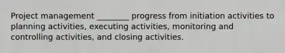 Project management ________ progress from initiation activities to planning activities, executing activities, monitoring and controlling activities, and closing activities.