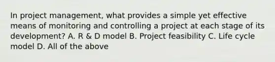 In project management, what provides a simple yet effective means of monitoring and controlling a project at each stage of its development? A. R & D model B. Project feasibility C. Life cycle model D. All of the above