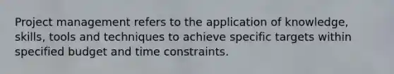 Project management refers to the application of knowledge, skills, tools and techniques to achieve specific targets within specified budget and time constraints.