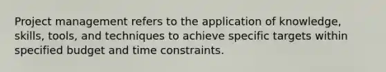 Project management refers to the application of knowledge, skills, tools, and techniques to achieve specific targets within specified budget and time constraints.