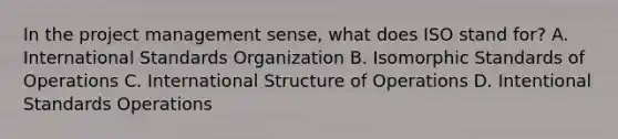 In the project management sense, what does ISO stand for? A. International Standards Organization B. Isomorphic Standards of Operations C. International Structure of Operations D. Intentional Standards Operations