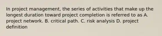 In project management, the series of activities that make up the longest duration toward project completion is referred to as A. project network. B. critical path. C. risk analysis D. project definition