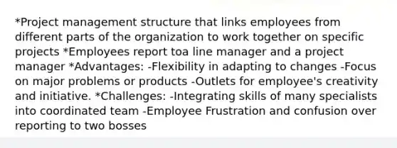 *Project management structure that links employees from different parts of the organization to work together on specific projects *Employees report toa line manager and a project manager *Advantages: -Flexibility in adapting to changes -Focus on major problems or products -Outlets for employee's creativity and initiative. *Challenges: -Integrating skills of many specialists into coordinated team -Employee Frustration and confusion over reporting to two bosses