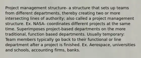 Project management structure- a structure that sets up teams from different departments, thereby creating two or more intersecting lines of authority; also called a project management structure. Ex. NASA- coordinates different projects at the same time. Superimposes project-based departments on the more traditional, function based departments. Usually temporary: Team members typically go back to their functional or line department after a project is finished. Ex. Aerospace, universities and schools, accounting firms, banks.