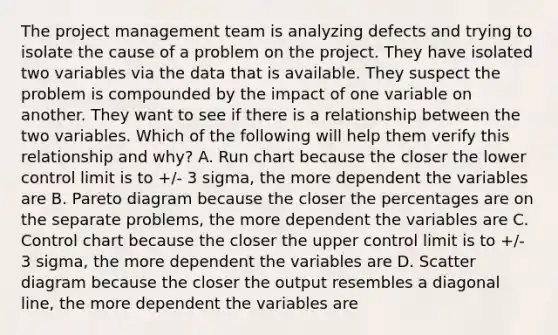 The project management team is analyzing defects and trying to isolate the cause of a problem on the project. They have isolated two variables via the data that is available. They suspect the problem is compounded by the impact of one variable on another. They want to see if there is a relationship between the two variables. Which of the following will help them verify this relationship and why? A. Run chart because the closer the lower control limit is to +/- 3 sigma, the more dependent the variables are B. Pareto diagram because the closer the percentages are on the separate problems, the more dependent the variables are C. Control chart because the closer the upper control limit is to +/- 3 sigma, the more dependent the variables are D. Scatter diagram because the closer the output resembles a diagonal line, the more dependent the variables are