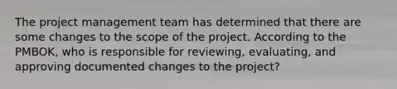 The project management team has determined that there are some changes to the scope of the project. According to the PMBOK, who is responsible for reviewing, evaluating, and approving documented changes to the project?