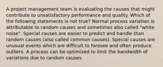 A project management team is evaluating the causes that might contribute to unsatisfactory performance and quality. Which of the following statements is not true? Normal process variation is attributable to random causes and sometimes also called "white noise". Special causes are easier to predict and handle than random causes (also called common causes). Special causes are unusual events which are difficult to foresee and often produce outliers. A process can be optimized to limit the bandwidth of variations due to random causes.