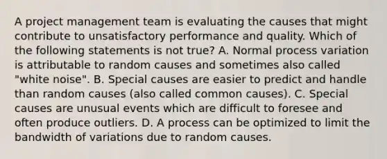 A project management team is evaluating the causes that might contribute to unsatisfactory performance and quality. Which of the following statements is not true? A. Normal process variation is attributable to random causes and sometimes also called "white noise". B. Special causes are easier to predict and handle than random causes (also called common causes). C. Special causes are unusual events which are difficult to foresee and often produce outliers. D. A process can be optimized to limit the bandwidth of variations due to random causes.