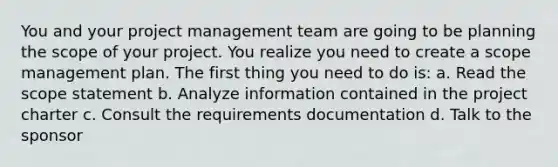 You and your project management team are going to be planning the scope of your project. You realize you need to create a scope management plan. The first thing you need to do is: a. Read the scope statement b. Analyze information contained in the project charter c. Consult the requirements documentation d. Talk to the sponsor