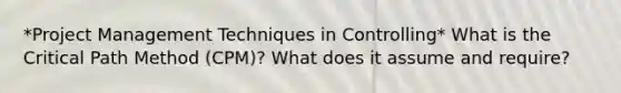 *Project Management Techniques in Controlling* What is the Critical Path Method (CPM)? What does it assume and require?
