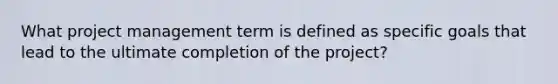 What project management term is defined as specific goals that lead to the ultimate completion of the project?