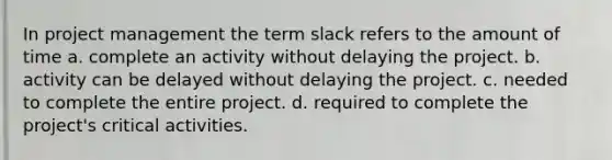 In project management the term slack refers to the amount of time a. complete an activity without delaying the project. b. activity can be delayed without delaying the project. c. needed to complete the entire project. d. required to complete the project's critical activities.