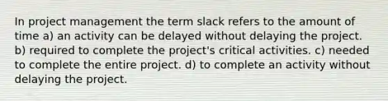 In project management the term slack refers to the amount of time a) an activity can be delayed without delaying the project. b) required to complete the project's critical activities. c) needed to complete the entire project. d) to complete an activity without delaying the project.