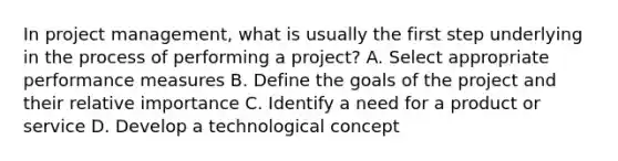 In project management, what is usually the first step underlying in the process of performing a project? A. Select appropriate performance measures B. Define the goals of the project and their relative importance C. Identify a need for a product or service D. Develop a technological concept