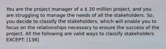 You are the project manager of a  20 million project, and you are struggling to manage the needs of all the stakeholders. So, you decide to classify the stakeholders, which will enable you to focus on the relationships necessary to ensure the success of the project. All the following are valid ways to classify stakeholders EXCEPT: [138]