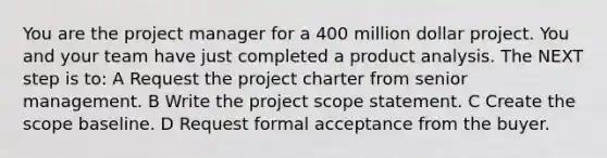 You are the project manager for a 400 million dollar project. You and your team have just completed a product analysis. The NEXT step is to: A Request the project charter from senior management. B Write the project scope statement. C Create the scope baseline. D Request formal acceptance from the buyer.