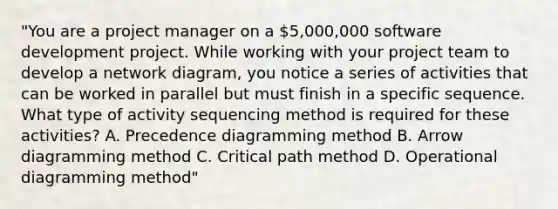 "You are a project manager on a 5,000,000 software development project. While working with your project team to develop a network diagram, you notice a series of activities that can be worked in parallel but must finish in a specific sequence. What type of activity sequencing method is required for these activities? A. Precedence diagramming method B. Arrow diagramming method C. Critical path method D. Operational diagramming method"