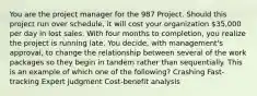 You are the project manager for the 987 Project. Should this project run over schedule, it will cost your organization 35,000 per day in lost sales. With four months to completion, you realize the project is running late. You decide, with management's approval, to change the relationship between several of the work packages so they begin in tandem rather than sequentially. This is an example of which one of the following? Crashing Fast-tracking Expert judgment Cost-benefit analysis