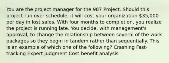 You are the project manager for the 987 Project. Should this project run over schedule, it will cost your organization 35,000 per day in lost sales. With four months to completion, you realize the project is running late. You decide, with management's approval, to change the relationship between several of the work packages so they begin in tandem rather than sequentially. This is an example of which one of the following? Crashing Fast-tracking Expert judgment Cost-benefit analysis