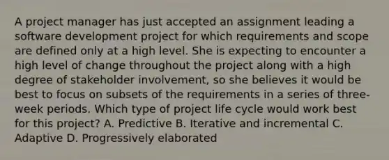 A project manager has just accepted an assignment leading a software development project for which requirements and scope are defined only at a high level. She is expecting to encounter a high level of change throughout the project along with a high degree of stakeholder involvement, so she believes it would be best to focus on subsets of the requirements in a series of three-week periods. Which type of project life cycle would work best for this project? A. Predictive B. Iterative and incremental C. Adaptive D. Progressively elaborated