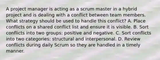 A project manager is acting as a scrum master in a hybrid project and is dealing with a conflict between team members. What strategy should be used to handle this conflict? A. Place conflicts on a shared conflict list and ensure it is visible. B. Sort conflicts into two groups: positive and negative. C. Sort conflicts into two categories: structural and interpersonal. D. Review conflicts during daily Scrum so they are handled in a timely manner.