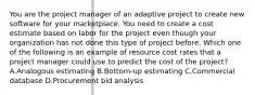 You are the project manager of an adaptive project to create new software for your marketplace. You need to create a cost estimate based on labor for the project even though your organization has not done this type of project before. Which one of the following is an example of resource cost rates that a project manager could use to predict the cost of the project? A.Analogous estimating B.Bottom-up estimating C.Commercial database D.Procurement bid analysis