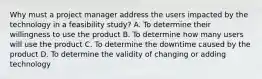 Why must a project manager address the users impacted by the technology in a feasibility study? A. To determine their willingness to use the product B. To determine how many users will use the product C. To determine the downtime caused by the product D. To determine the validity of changing or adding technology