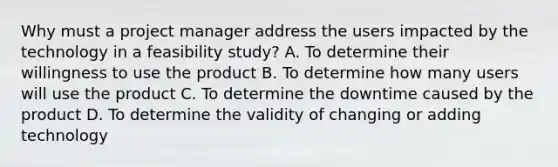 Why must a project manager address the users impacted by the technology in a feasibility study? A. To determine their willingness to use the product B. To determine how many users will use the product C. To determine the downtime caused by the product D. To determine the validity of changing or adding technology