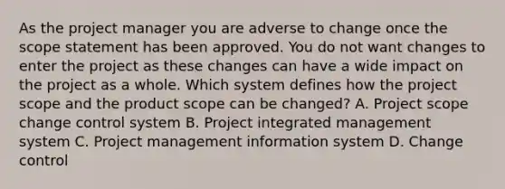 As the project manager you are adverse to change once the scope statement has been approved. You do not want changes to enter the project as these changes can have a wide impact on the project as a whole. Which system defines how the project scope and the product scope can be changed? A. Project scope change control system B. Project integrated management system C. Project management information system D. Change control