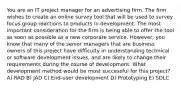 You are an IT project manager for an advertising firm. The firm wishes to create an online survey tool that will be used to survey focus group reactions to products in development. The most important consideration for the firm is being able to offer the tool as soon as possible as a new corporate service. However, you know that many of the senior managers that are business owners of this project have difficulty in understanding technical or software development issues, and are likely to change their requirements during the course of development. What development method would be most successful for this project? A) RAD B) JAD C) End-user development D) Prototyping E) SDLC