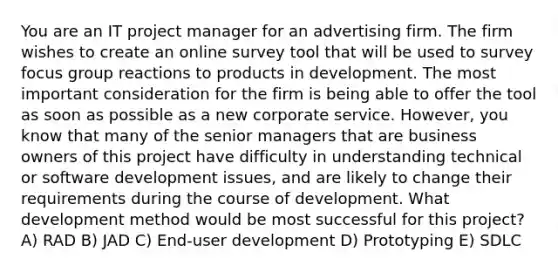 You are an IT project manager for an advertising firm. The firm wishes to create an online survey tool that will be used to survey focus group reactions to products in development. The most important consideration for the firm is being able to offer the tool as soon as possible as a new corporate service. However, you know that many of the senior managers that are business owners of this project have difficulty in understanding technical or software development issues, and are likely to change their requirements during the course of development. What development method would be most successful for this project? A) RAD B) JAD C) End-user development D) Prototyping E) SDLC