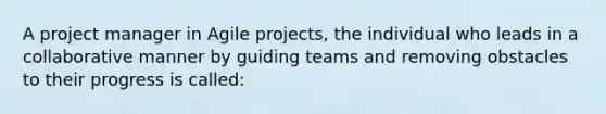 A project manager in Agile projects, the individual who leads in a collaborative manner by guiding teams and removing obstacles to their progress is called: