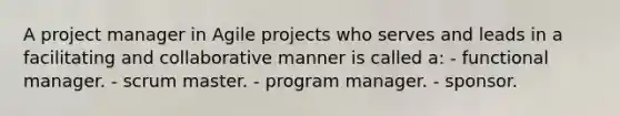 A project manager in Agile projects who serves and leads in a facilitating and collaborative manner is called a: - functional manager. - scrum master. - program manager. - sponsor.