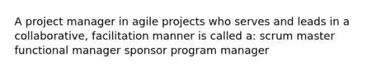 A project manager in agile projects who serves and leads in a collaborative, facilitation manner is called a: scrum master functional manager sponsor program manager