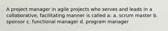 A project manager in agile projects who serves and leads in a collaborative, facilitating manner is called a: a. scrum master b. sponsor c. functional manager d. program manager