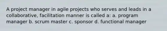 A project manager in agile projects who serves and leads in a collaborative, facilitation manner is called a: a. program manager b. scrum master c. sponsor d. functional manager