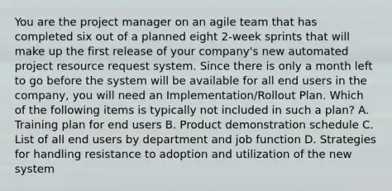 You are the project manager on an agile team that has completed six out of a planned eight 2-week sprints that will make up the first release of your company's new automated project resource request system. Since there is only a month left to go before the system will be available for all end users in the company, you will need an Implementation/Rollout Plan. Which of the following items is typically not included in such a plan? A. Training plan for end users B. Product demonstration schedule C. List of all end users by department and job function D. Strategies for handling resistance to adoption and utilization of the new system