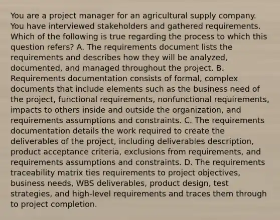 You are a project manager for an agricultural supply company. You have interviewed stakeholders and gathered requirements. Which of the following is true regarding the process to which this question refers? A. The requirements document lists the requirements and describes how they will be analyzed, documented, and managed throughout the project. B. Requirements documentation consists of formal, complex documents that include elements such as the business need of the project, functional requirements, nonfunctional requirements, impacts to others inside and outside the organization, and requirements assumptions and constraints. C. The requirements documentation details the work required to create the deliverables of the project, including deliverables description, product acceptance criteria, exclusions from requirements, and requirements assumptions and constraints. D. The requirements traceability matrix ties requirements to project objectives, business needs, WBS deliverables, product design, test strategies, and high-level requirements and traces them through to project completion.