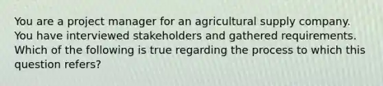 You are a project manager for an agricultural supply company. You have interviewed stakeholders and gathered requirements. Which of the following is true regarding the process to which this question refers?