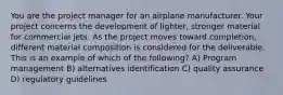 You are the project manager for an airplane manufacturer. Your project concerns the development of lighter, stronger material for commercial jets. As the project moves toward completion, different material composition is considered for the deliverable. This is an example of which of the following? A) Program management B) alternatives identification C) quality assurance D) regulatory guidelines