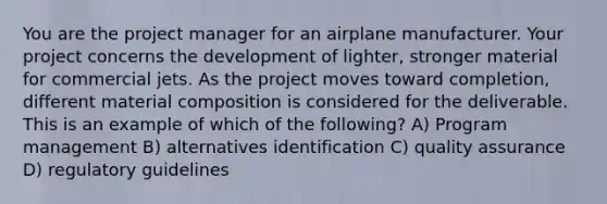 You are the project manager for an airplane manufacturer. Your project concerns the development of lighter, stronger material for commercial jets. As the project moves toward completion, different material composition is considered for the deliverable. This is an example of which of the following? A) Program management B) alternatives identification C) quality assurance D) regulatory guidelines