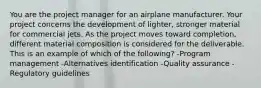 You are the project manager for an airplane manufacturer. Your project concerns the development of lighter, stronger material for commercial jets. As the project moves toward completion, different material composition is considered for the deliverable. This is an example of which of the following? -Program management -Alternatives identification -Quality assurance -Regulatory guidelines